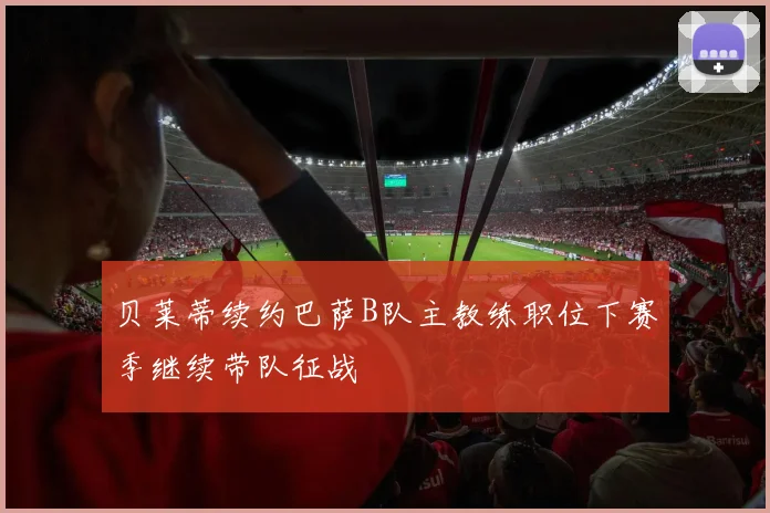 贝莱蒂续约巴萨B队主教练职位下赛季继续带队征战