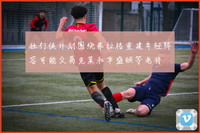 独行侠计划围绕弗拉格重建年轻阵容可能交易克莱和华盛顿等老将