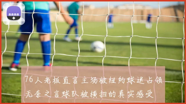 76人老板直言主场被纽约球迷占领无奈之言球队被横扫的真实感受