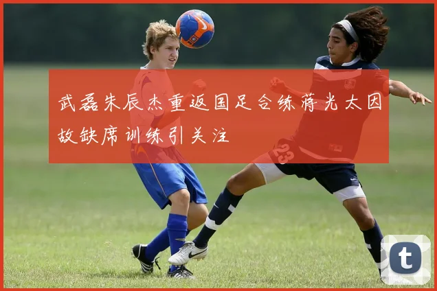 武磊朱辰杰重返国足合练蒋光太因故缺席训练引关注