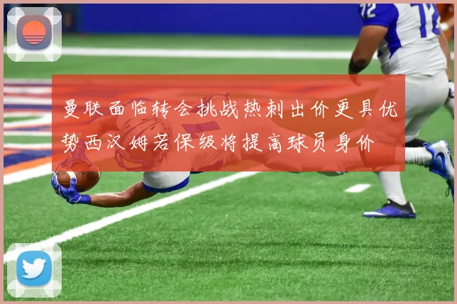 曼联面临转会挑战热刺出价更具优势西汉姆若保级将提高球员身价