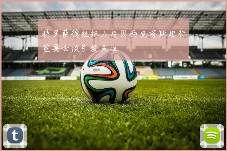 特罗萨德经纪人与贝西克塔斯进行重要会谈引发关注