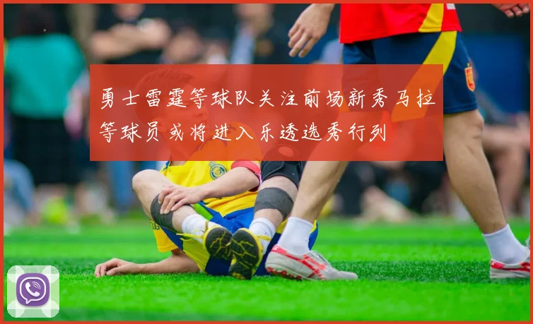 勇士雷霆等球队关注前场新秀马拉等球员或将进入乐透选秀行列