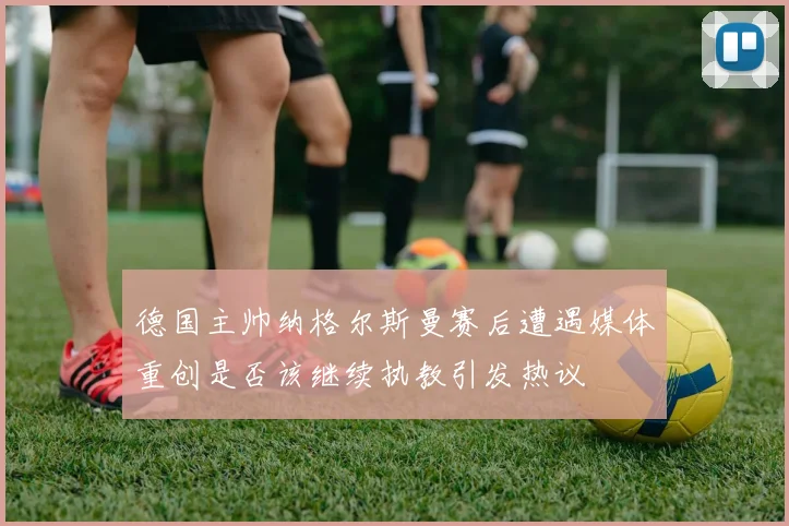 德国主帅纳格尔斯曼赛后遭遇媒体重创是否该继续执教引发热议