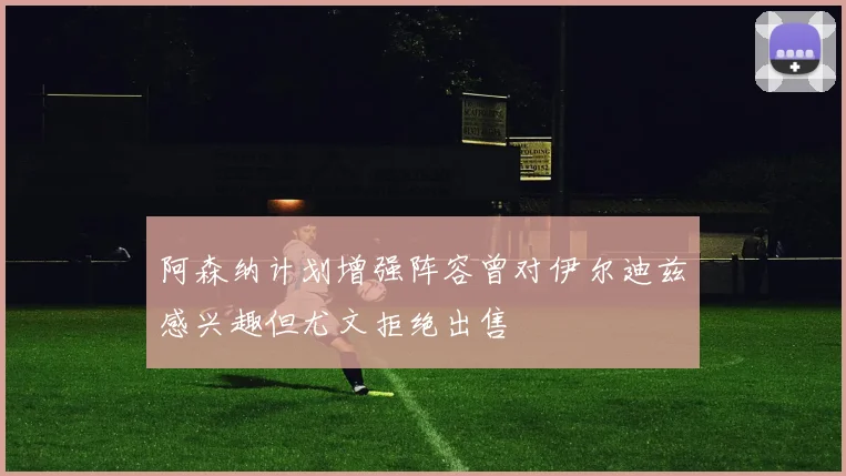 阿森纳计划增强阵容曾对伊尔迪兹感兴趣但尤文拒绝出售