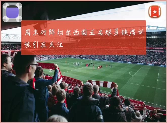 周末对阵切尔西前五名球员缺席训练引发关注