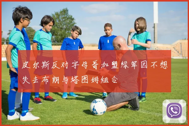 皮尔斯反对字母哥加盟绿军因不想失去布朗与塔图姆组合