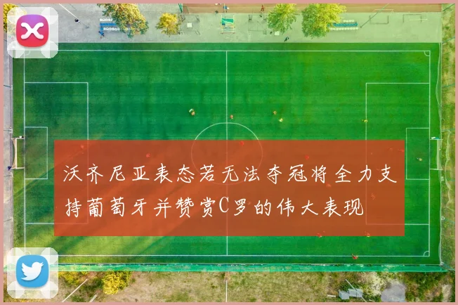 沃齐尼亚表态若无法夺冠将全力支持葡萄牙并赞赏C罗的伟大表现