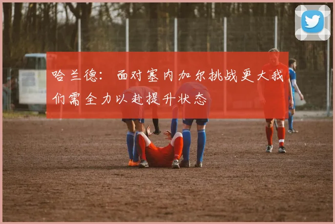 哈兰德：面对塞内加尔挑战更大我们需全力以赴提升状态