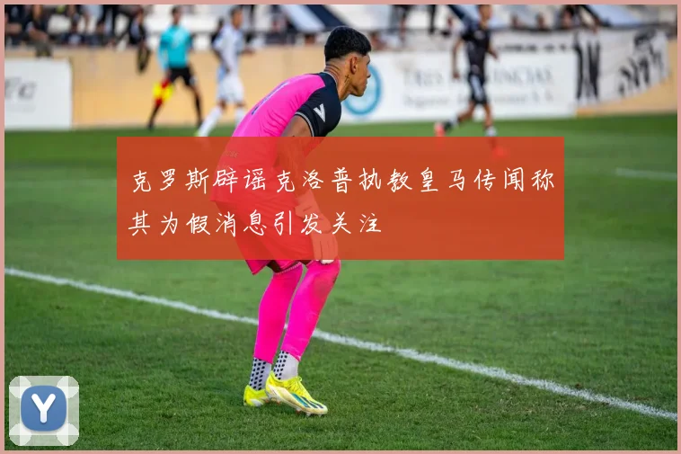 克罗斯辟谣克洛普执教皇马传闻称其为假消息引发关注