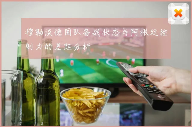 穆勒谈德国队备战状态与阿根廷控制力的差距分析