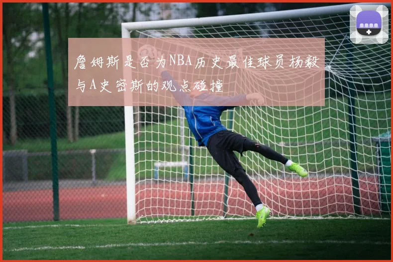 詹姆斯是否为NBA历史最佳球员杨毅与A史密斯的观点碰撞