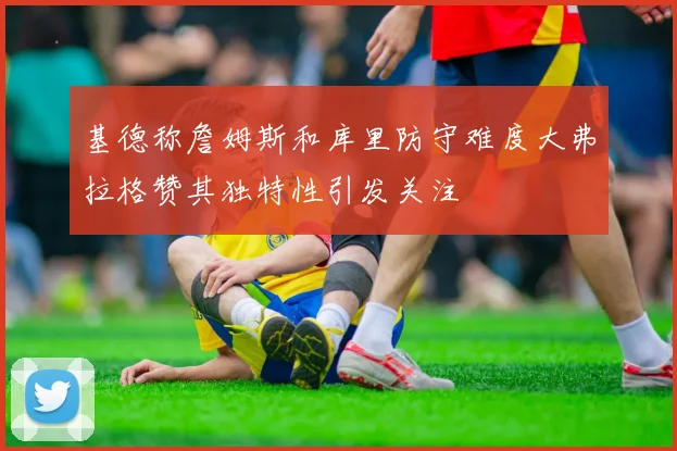 基德称詹姆斯和库里防守难度大弗拉格赞其独特性引发关注