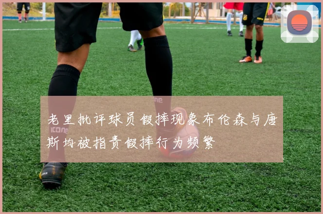 老里批评球员假摔现象布伦森与唐斯均被指责假摔行为频繁