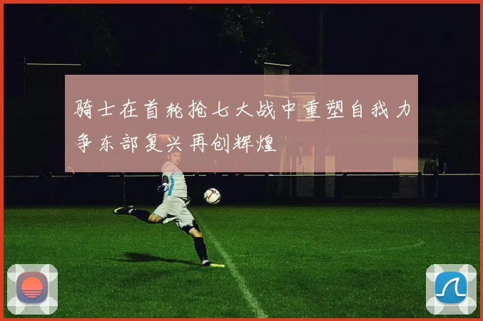 骑士在首轮抢七大战中重塑自我力争东部复兴再创辉煌