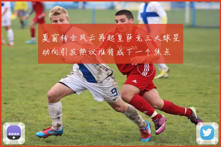 夏窗转会风云再起皇萨竞三大球星动向引发热议谁将成下一个焦点