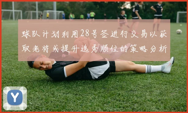 球队计划利用28号签进行交易以获取老将或提升选秀顺位的策略分析