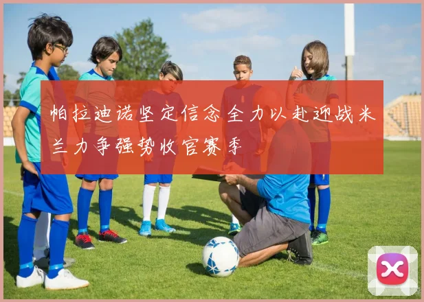 帕拉迪诺坚定信念全力以赴迎战米兰力争强势收官赛季