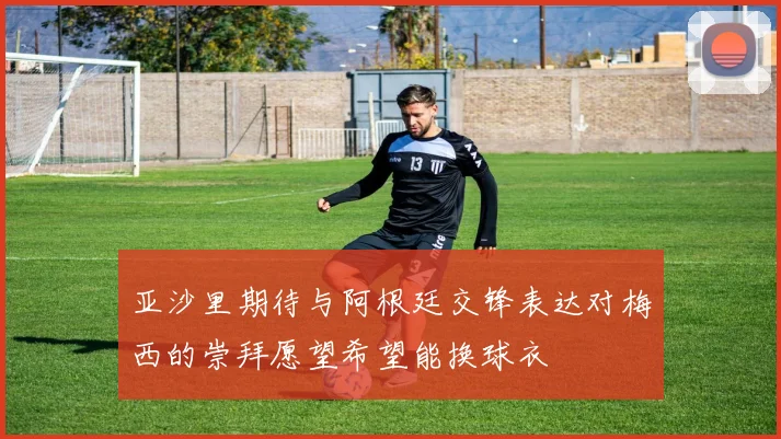亚沙里期待与阿根廷交锋表达对梅西的崇拜愿望希望能换球衣