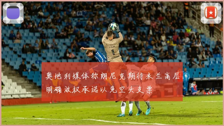 奥地利媒体称朗尼克期待米兰高层明确放权承诺以免空头支票
