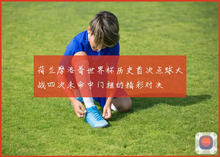 荷兰摩洛哥世界杯历史首次点球大战四次未命中门框的精彩对决