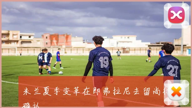 米兰夏季变革在即弗拉尼去留尚待确认