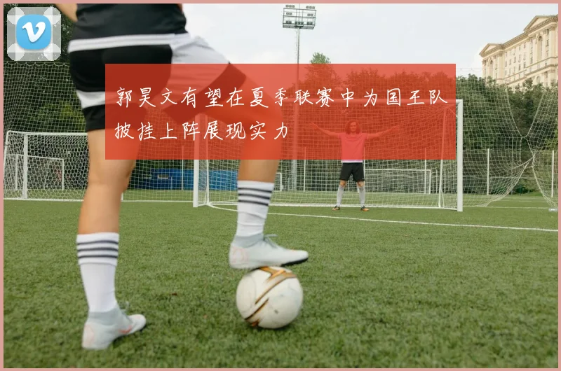 郭昊文有望在夏季联赛中为国王队披挂上阵展现实力